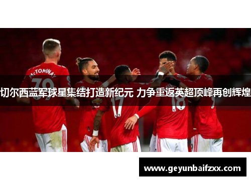 切尔西蓝军球星集结打造新纪元 力争重返英超顶峰再创辉煌