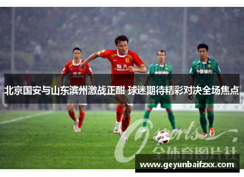 北京国安与山东滨州激战正酣 球迷期待精彩对决全场焦点