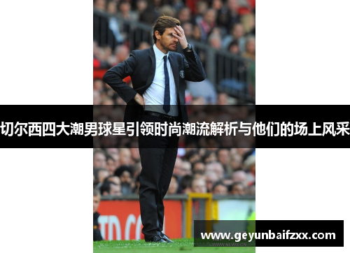 切尔西四大潮男球星引领时尚潮流解析与他们的场上风采