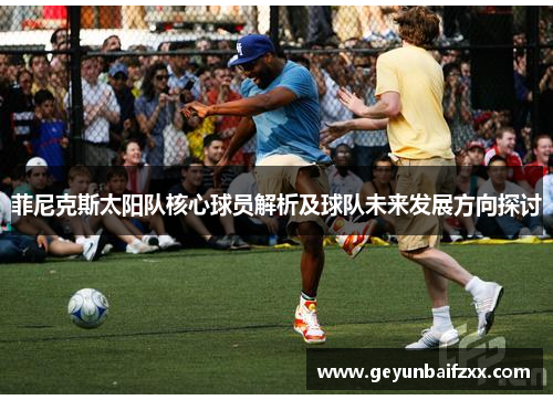 菲尼克斯太阳队核心球员解析及球队未来发展方向探讨