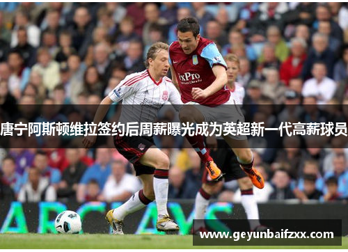 唐宁阿斯顿维拉签约后周薪曝光成为英超新一代高薪球员
