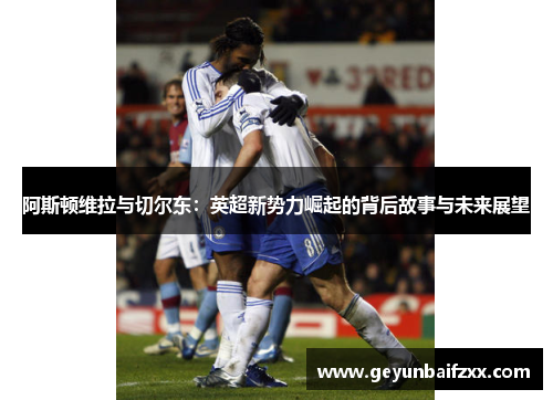 阿斯顿维拉与切尔东：英超新势力崛起的背后故事与未来展望